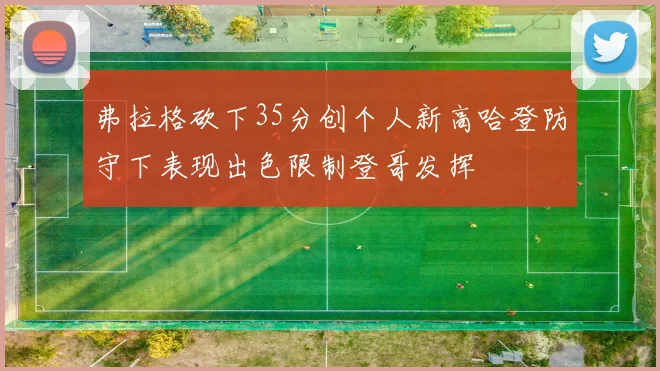 弗拉格砍下35分创个人新高哈登防守下表现出色限制登哥发挥