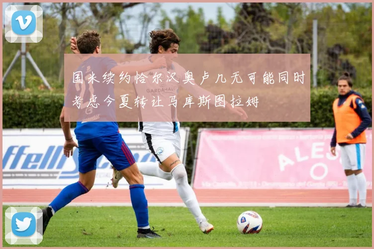 国米续约恰尔汉奥卢几无可能同时考虑今夏转让马库斯图拉姆
