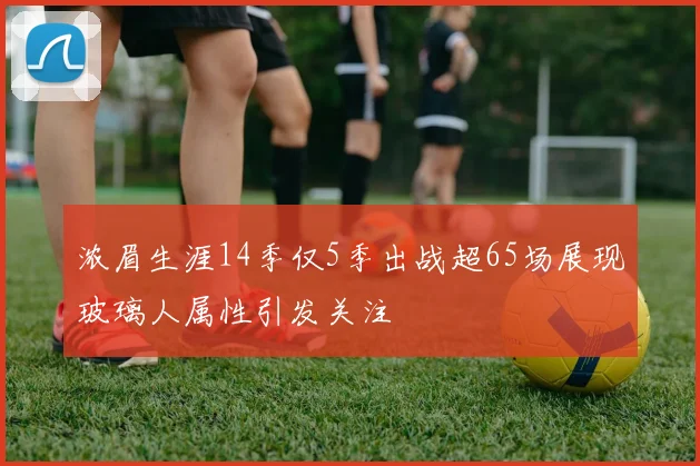 浓眉生涯14季仅5季出战超65场展现玻璃人属性引发关注