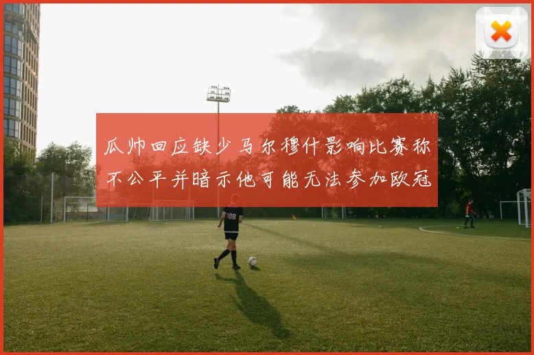 瓜帅回应缺少马尔穆什影响比赛称不公平并暗示他可能无法参加欧冠