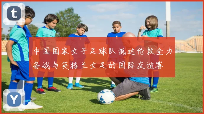 中国国家女子足球队抵达伦敦全力备战与英格兰女足的国际友谊赛