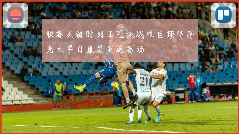 联赛关键时刻亚冠挑战艰巨期待蒋光太早日康复重返赛场
