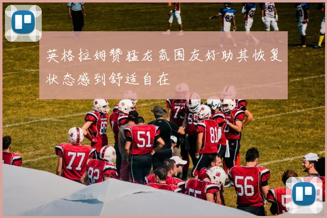 英格拉姆赞猛龙氛围友好助其恢复状态感到舒适自在