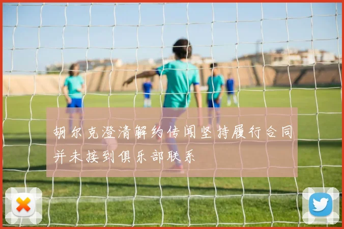 胡尔克澄清解约传闻坚持履行合同并未接到俱乐部联系