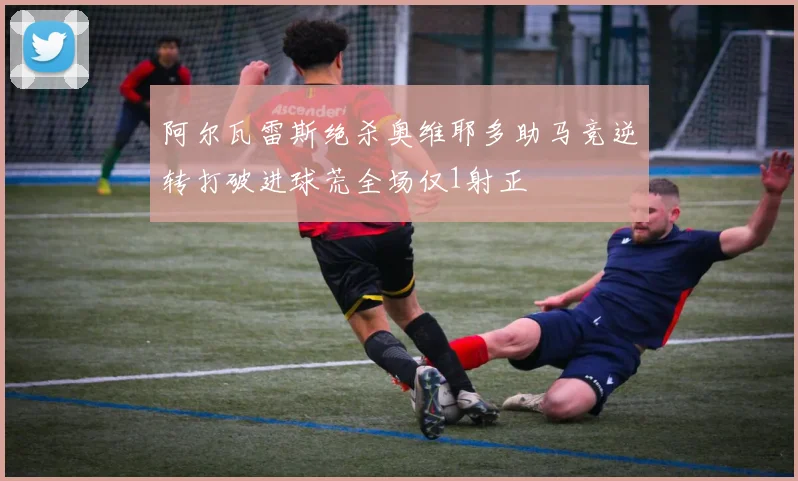 阿尔瓦雷斯绝杀奥维耶多助马竞逆转打破进球荒全场仅1射正