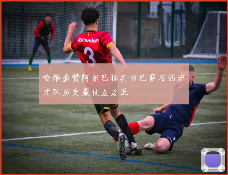 哈维盛赞阿尔巴称其为巴萨与西班牙队历史最佳左后卫