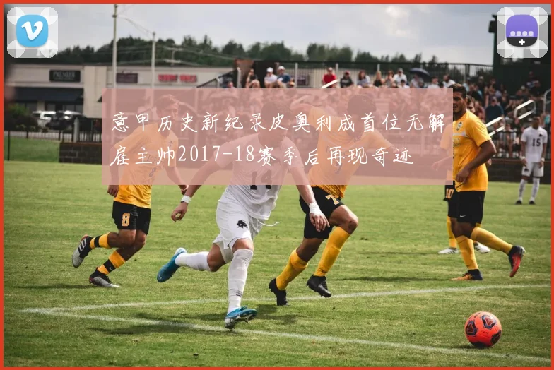 意甲历史新纪录皮奥利成首位无解雇主帅2017-18赛季后再现奇迹