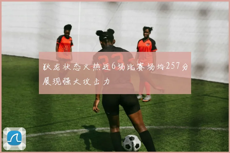狄龙状态火热近6场比赛场均257分展现强大攻击力