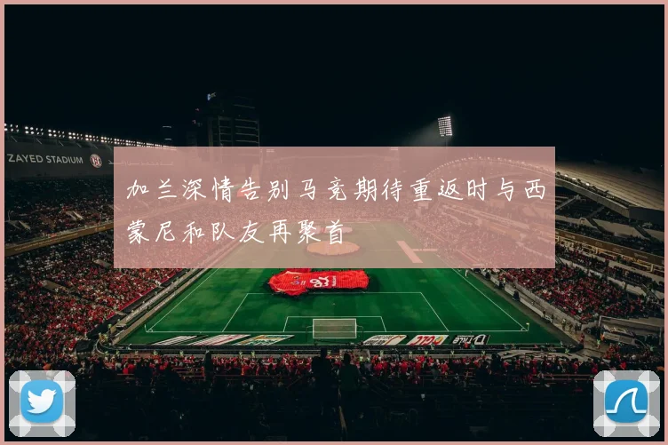 加兰深情告别马竞期待重返时与西蒙尼和队友再聚首