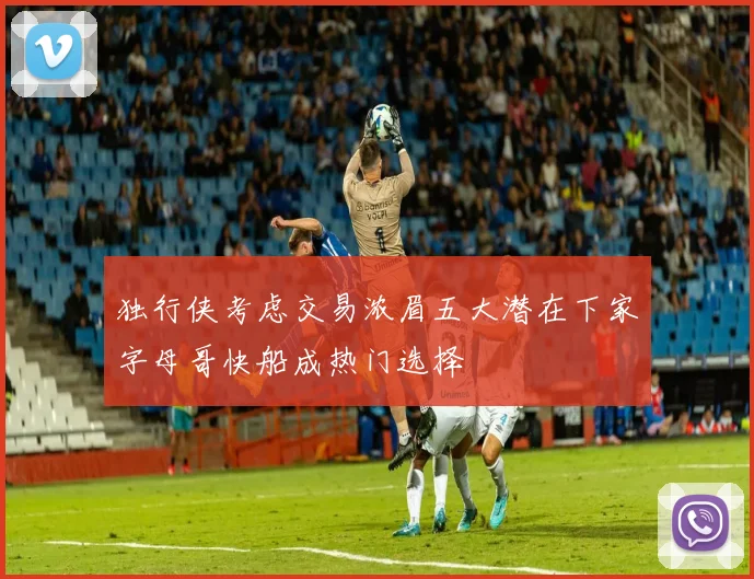 独行侠考虑交易浓眉五大潜在下家字母哥快船成热门选择