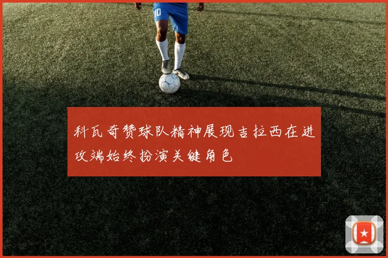 科瓦奇赞球队精神展现吉拉西在进攻端始终扮演关键角色