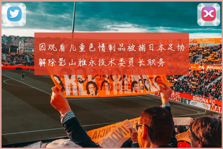 因观看儿童色情制品被捕日本足协解除影山雅永技术委员长职务