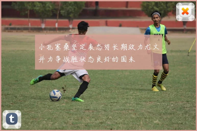 小孔塞桑坚定表态将长期效力尤文并力争战胜状态良好的国米