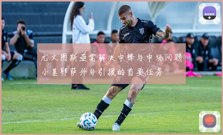 尤文图斯亟需解决中锋与中场问题小基耶萨并非引援的首要任务
