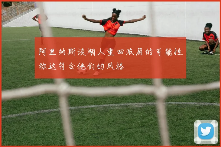 阿里纳斯谈湖人重回浓眉的可能性称这符合他们的风格