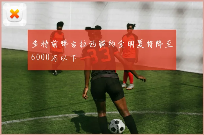 多特前锋吉拉西解约金明夏将降至6000万以下