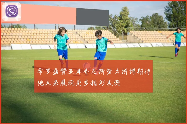 希罗盛赞亚库乔尼斯努力拼搏期待他未来展现更多精彩表现