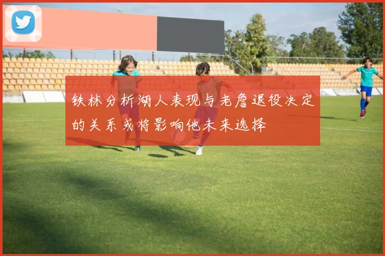 铁林分析湖人表现与老詹退役决定的关系或将影响他未来选择