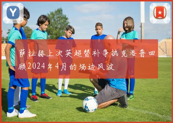 萨拉赫上次英超替补争执克洛普回顾2024年4月的场边风波
