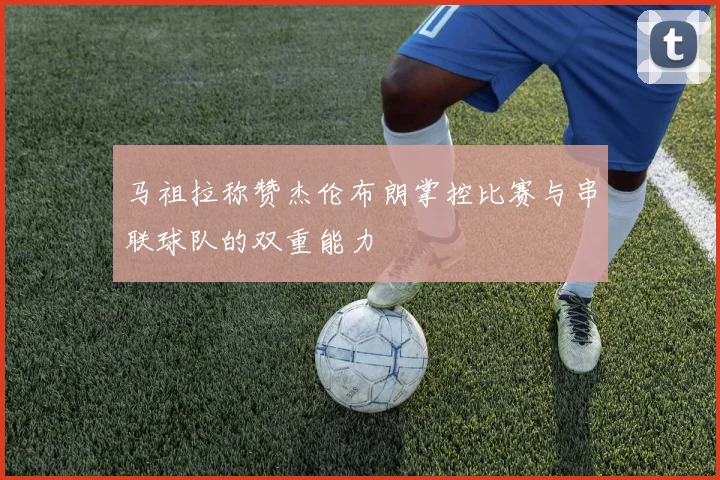 马祖拉称赞杰伦布朗掌控比赛与串联球队的双重能力