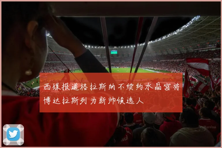 西媒报道格拉斯纳不续约水晶宫将博达拉斯列为新帅候选人