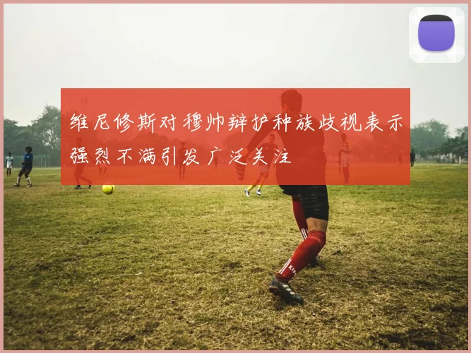 维尼修斯对穆帅辩护种族歧视表示强烈不满引发广泛关注