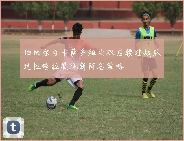 伯纳尔与卡萨多组合双后腰迎战瓜达拉哈拉展现新阵容策略