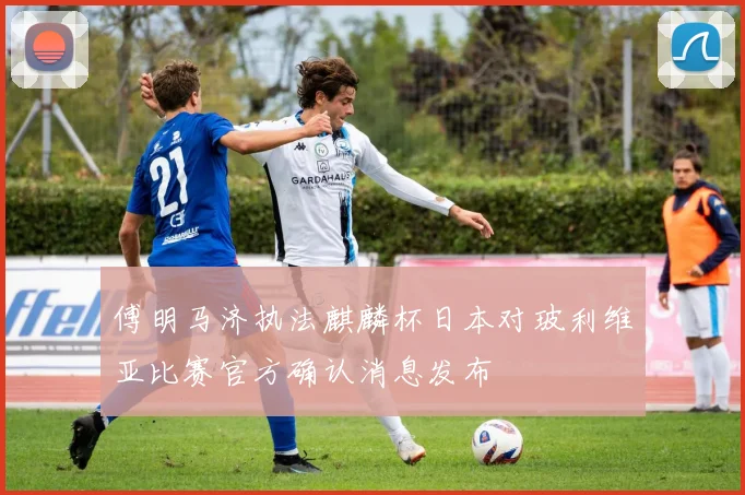 傅明马济执法麒麟杯日本对玻利维亚比赛官方确认消息发布