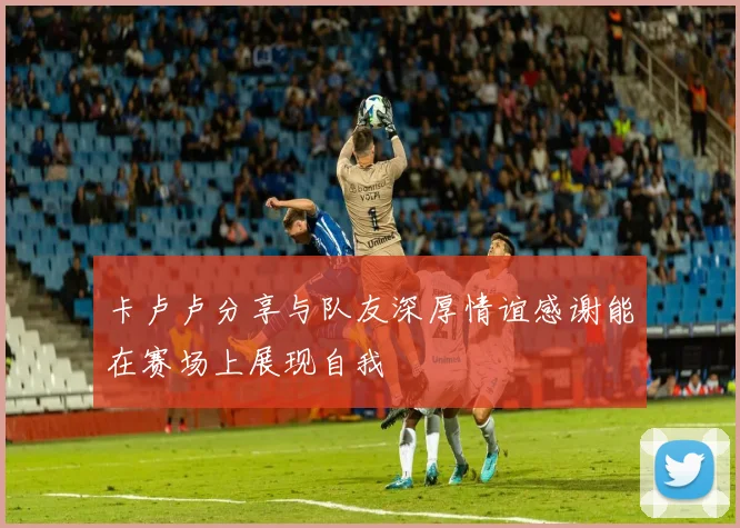 卡卢卢分享与队友深厚情谊感谢能在赛场上展现自我