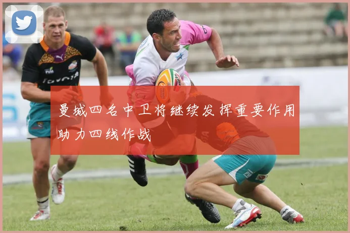 曼城四名中卫将继续发挥重要作用助力四线作战