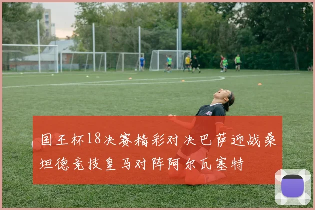 国王杯18决赛精彩对决巴萨迎战桑坦德竞技皇马对阵阿尔瓦塞特