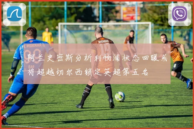 阿兰史密斯分析利物浦状态回暖或将超越切尔西锁定英超第五名