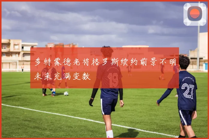 多特蒙德老将格罗斯续约前景不明未来充满变数