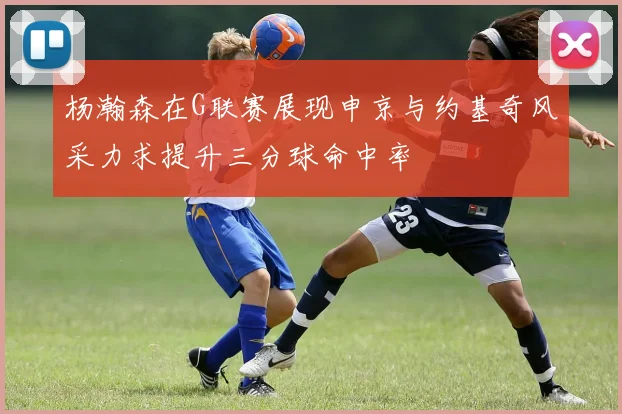 杨瀚森在G联赛展现申京与约基奇风采力求提升三分球命中率