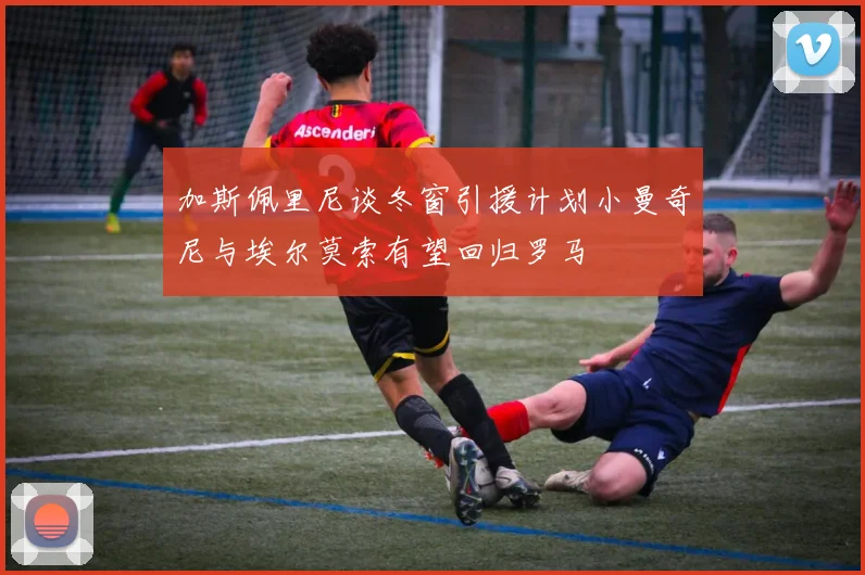 加斯佩里尼谈冬窗引援计划小曼奇尼与埃尔莫索有望回归罗马