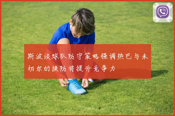 斯波谈球队防守策略强调热巴与米切尔的换防将提升竞争力