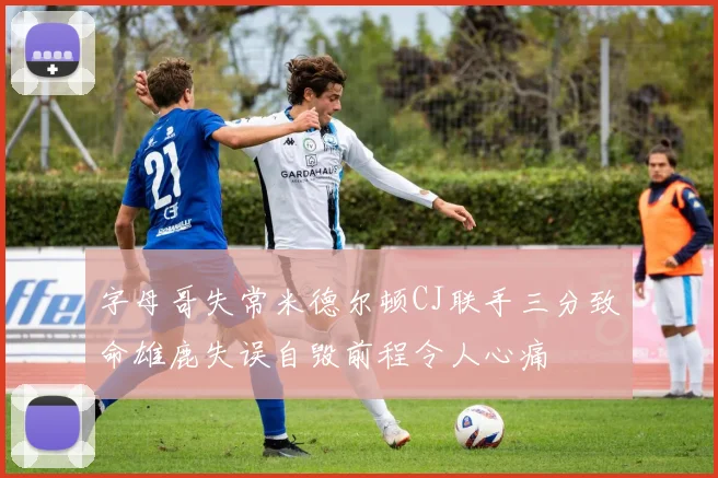 字母哥失常米德尔顿CJ联手三分致命雄鹿失误自毁前程令人心痛