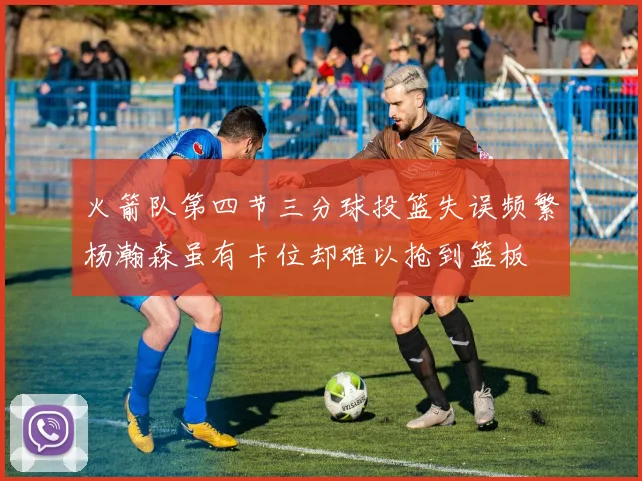 火箭队第四节三分球投篮失误频繁杨瀚森虽有卡位却难以抢到篮板