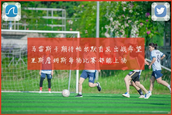 马雷斯卡期待帕尔默首发出战希望里斯詹姆斯每场比赛都能上场