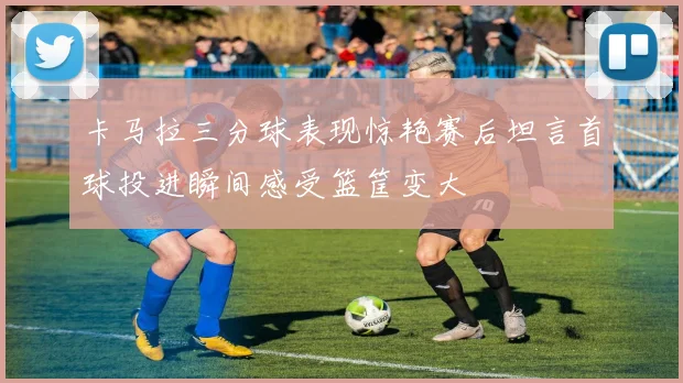 卡马拉三分球表现惊艳赛后坦言首球投进瞬间感受篮筐变大