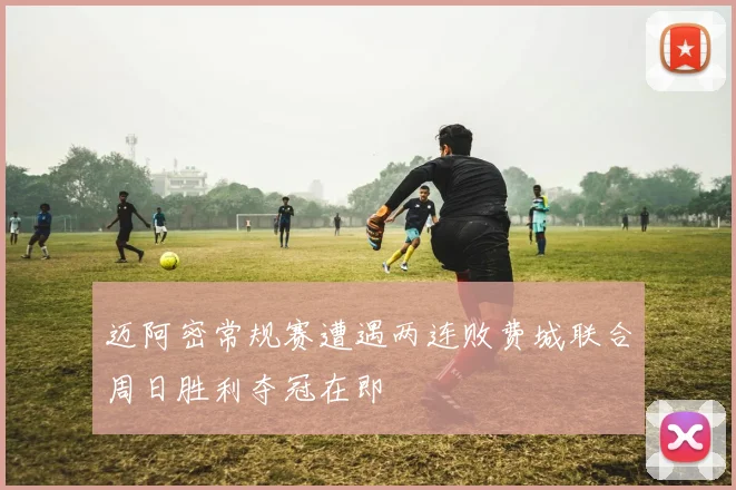 迈阿密常规赛遭遇两连败费城联合周日胜利夺冠在即